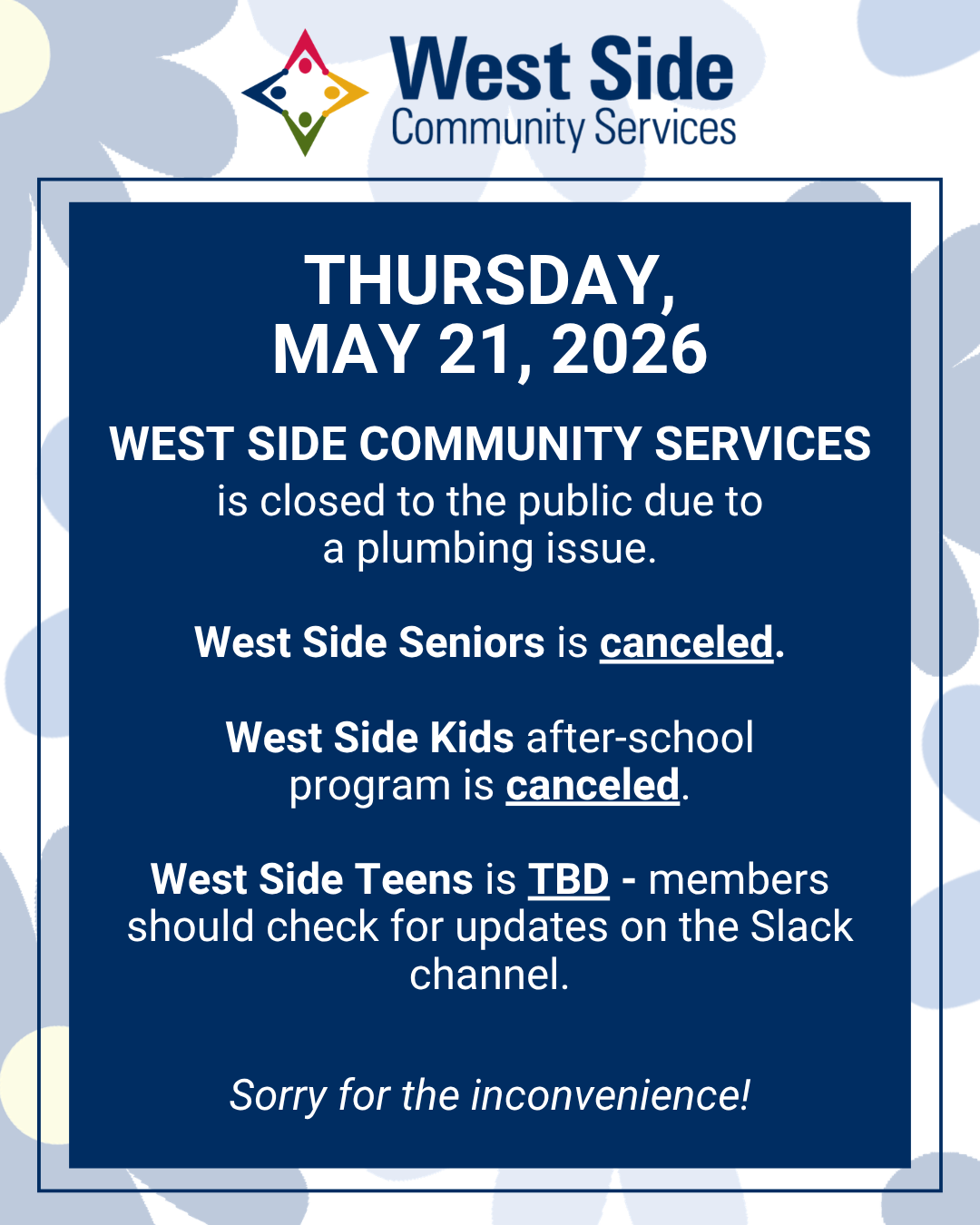 THURSDAY, MAY 21, 2026 WEST SIDE COMMUNITY SERVICES is closed to the public due to a plumbing issue. West Side Seniors is canceled. West Side Kids after-school program is canceled. West Side Teens is TBD - members should check for updates on the Slack channel. Sorry for the inconvenience!